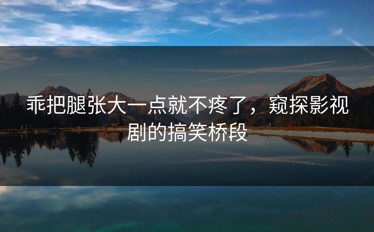 乖把腿张大一点就不疼了,窥探影视剧的搞笑桥段