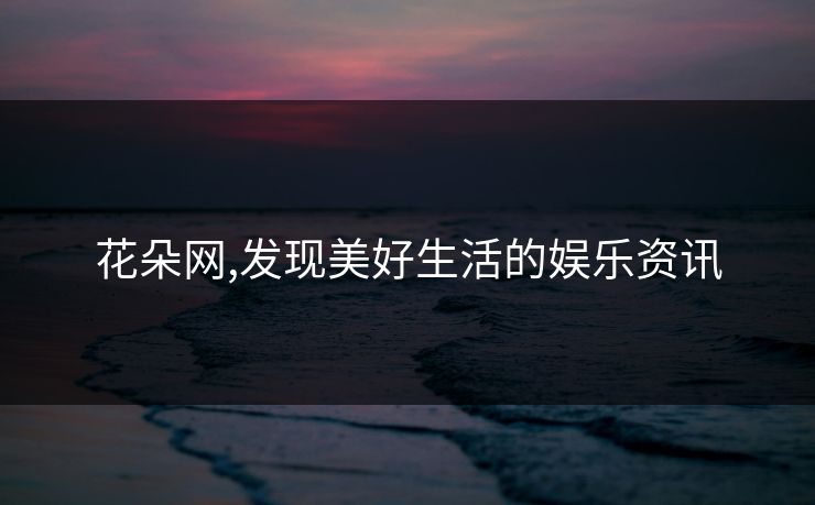 花朵网,发现美好生活的娱乐资讯