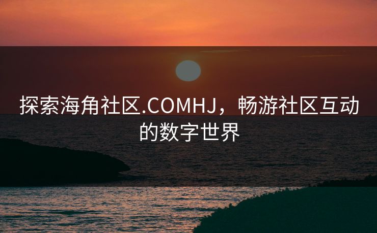 探索海角社区.COMHJ，畅游社区互动的数字世界