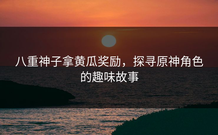 八重神子拿黄瓜奖励，探寻原神角色的趣味故事