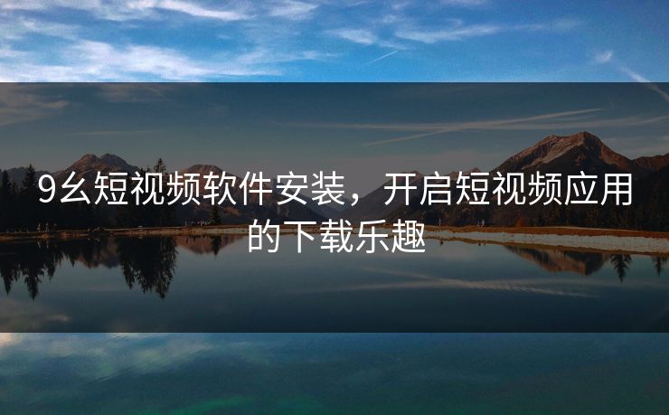 9幺短视频软件安装,开启短视频应用的下载乐趣 9幺短视频软件安装,开启短视频应用的下载乐趣