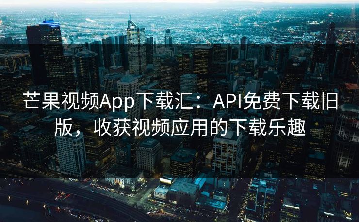 芒果视频App下载汇：API免费下载旧版，收获视频应用的下载乐趣