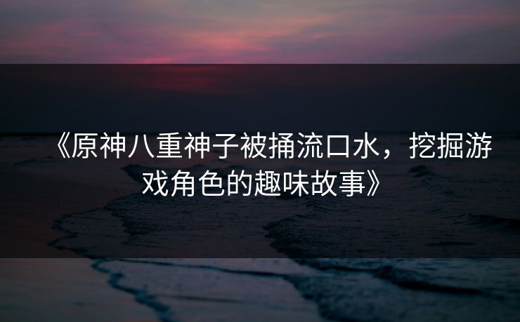 《原神八重神子被捅流口水，挖掘游戏角色的趣味故事》