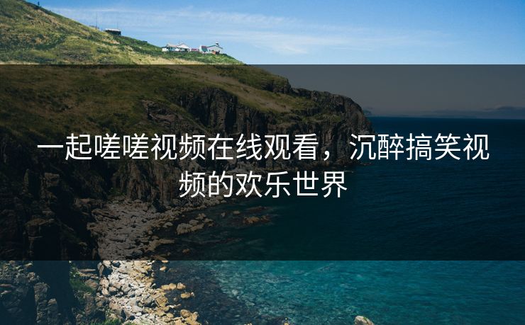 一起嗟嗟视频在线观看，沉醉搞笑视频的欢乐世界
