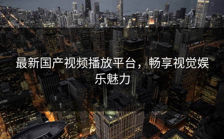 最新国产视频播放平台，畅享视觉娱乐魅力