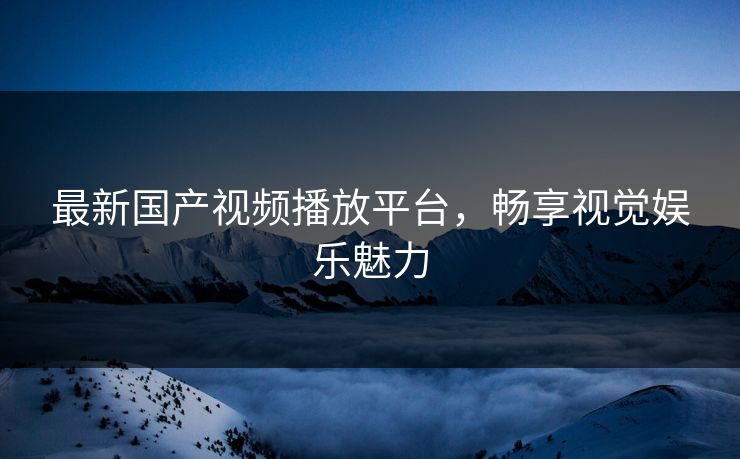 最新国产视频播放平台，畅享视觉娱乐魅力
