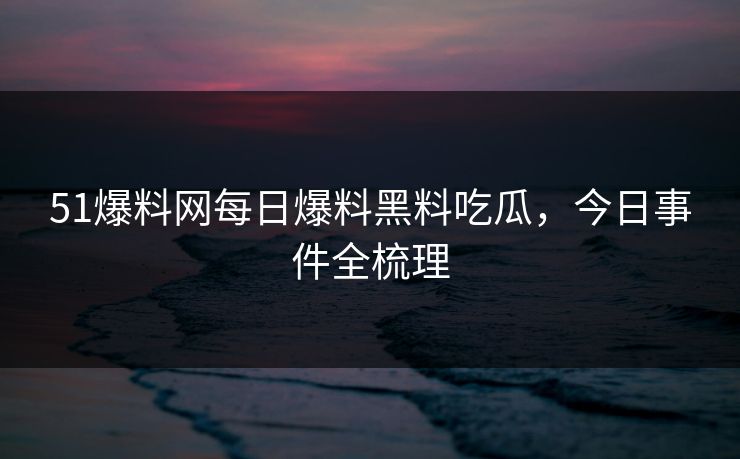 51爆料网每日爆料黑料吃瓜,今日事件全梳理 51爆料网每日爆料黑料吃瓜,今日事件全梳理