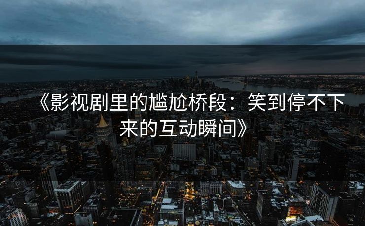 《影视剧里的尴尬桥段:笑到停不下来的互动瞬间》 《影视剧里的尴尬桥段:笑到停不下来的互动瞬间》