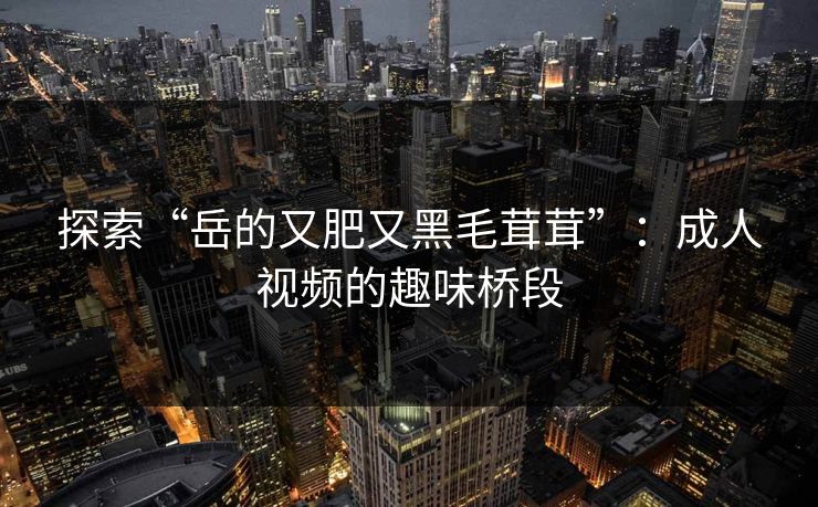 探索“岳的又肥又黑毛茸茸”:成人视频的趣味桥段 探索“岳的又肥又黑毛茸茸”:成人视频的趣味桥段