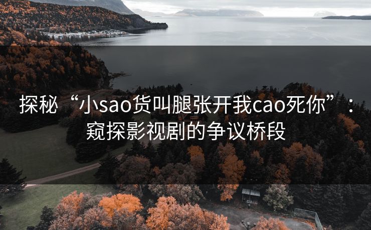 探秘“小sao货叫腿张开我cao死你”:窥探影视剧的争议桥段 探秘“小sao货叫腿张开我cao死你”:窥探影视剧的争议桥段