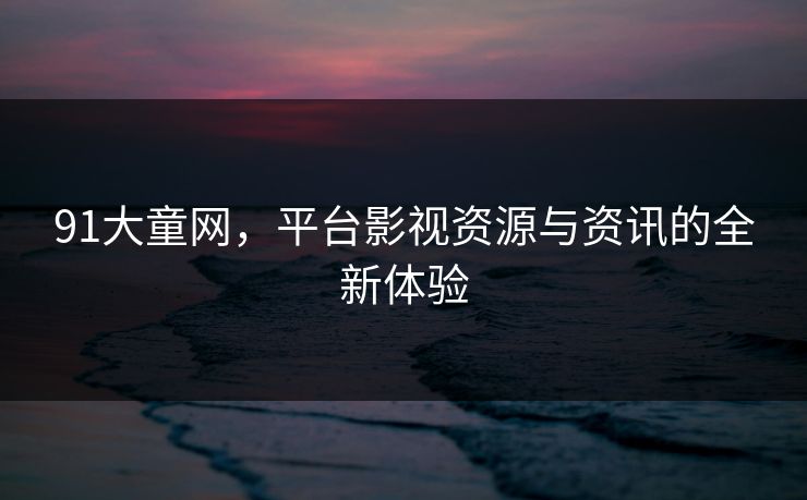 91大童网,平台影视资源与资讯的全新体验