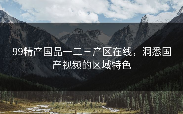 99精产国品一二三产区在线,洞悉国产视频的区域特色 99精产国品一二三产区在线,洞悉国产视频的区域特色
