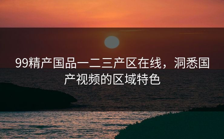99精产国品一二三产区在线,洞悉国产视频的区域特色 99精产国品一二三产区在线,洞悉国产视频的区域特色