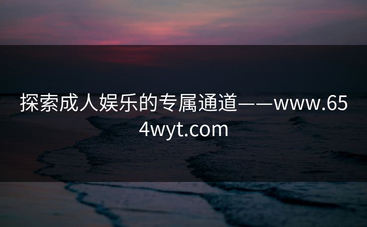 探索成人娱乐的专属通道——www.654wyt.com 探索成人娱乐的专属通道——www.654wyt.com