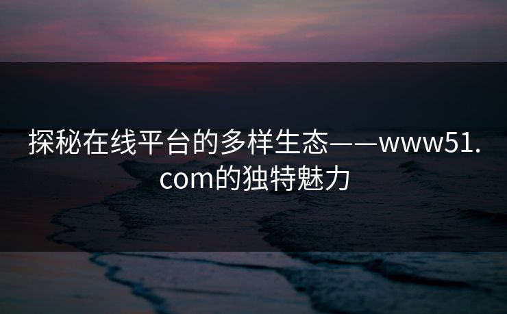 探秘在线平台的多样生态——www51.com的独特魅力 探秘在线平台的多样生态——www51.com的独特魅力
