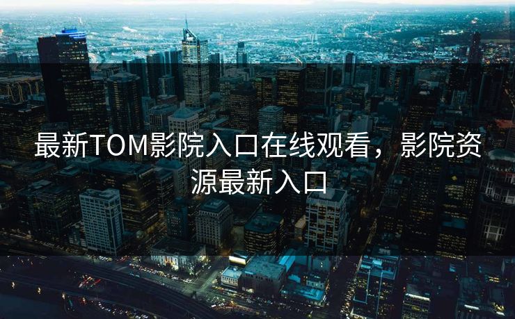 最新TOM影院入口在线观看，影院资源最新入口