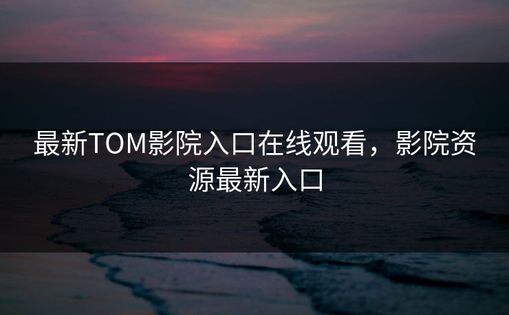 最新TOM影院入口在线观看，影院资源最新入口