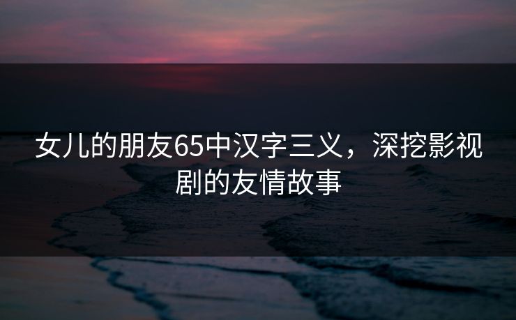 女儿的朋友65中汉字三义,深挖影视剧的友情故事 女儿的朋友65中汉字三义,深挖影视剧的友情故事