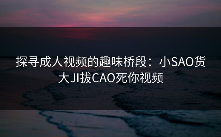 探寻成人视频的趣味桥段:小SAO货大JI拔CAO死你视频 探寻成人视频的趣味桥段:小SAO货大JI拔CAO死你视频