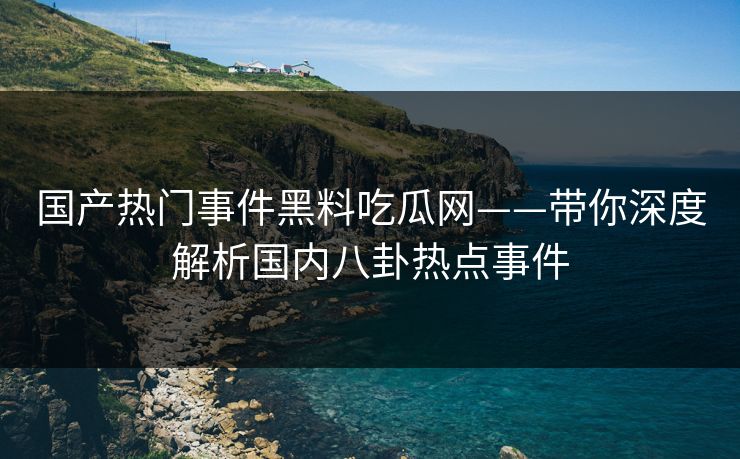国产热门事件黑料吃瓜网——带你深度解析国内八卦热点事件 国产热门事件黑料吃瓜网——带你深度解析国内八卦热点事件