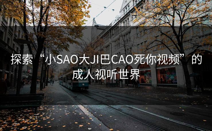 探索“小SAO大JI巴CAO死你视频”的成人视听世界 探索“小SAO大JI巴CAO死你视频”的成人视听世界