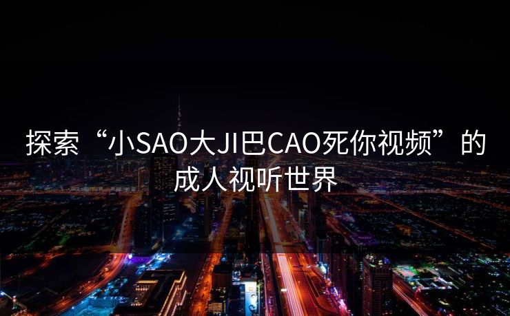 探索“小SAO大JI巴CAO死你视频”的成人视听世界 探索“小SAO大JI巴CAO死你视频”的成人视听世界