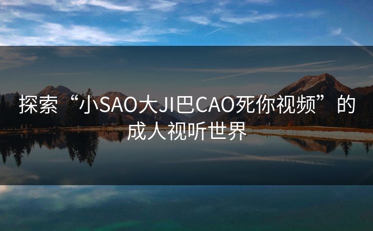 探索“小SAO大JI巴CAO死你视频”的成人视听世界 探索“小SAO大JI巴CAO死你视频”的成人视听世界