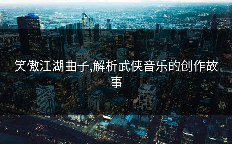 笑傲江湖曲子,解析武侠音乐的创作故事 笑傲江湖曲子,解析武侠音乐的创作故事