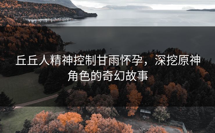 丘丘人精神控制甘雨怀孕，深挖原神角色的奇幻故事