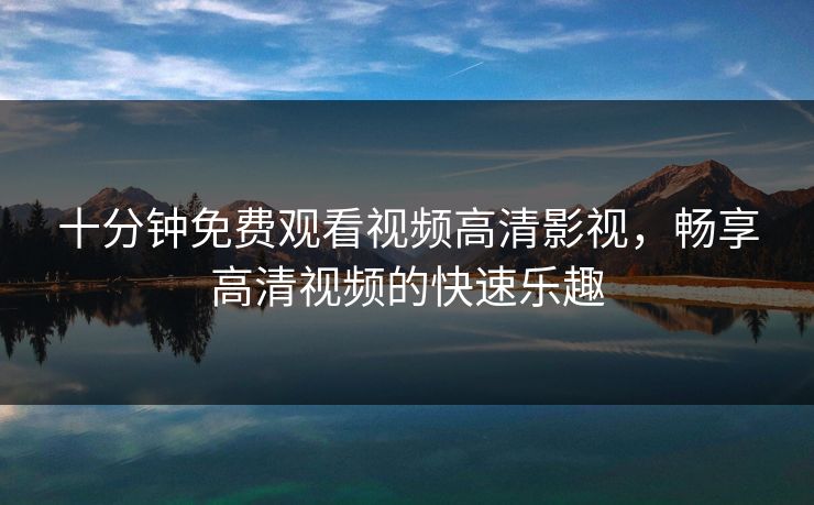 十分钟免费观看视频高清影视,畅享高清视频的快速乐趣 十分钟免费观看视频高清影视,畅享高清视频的快速乐趣