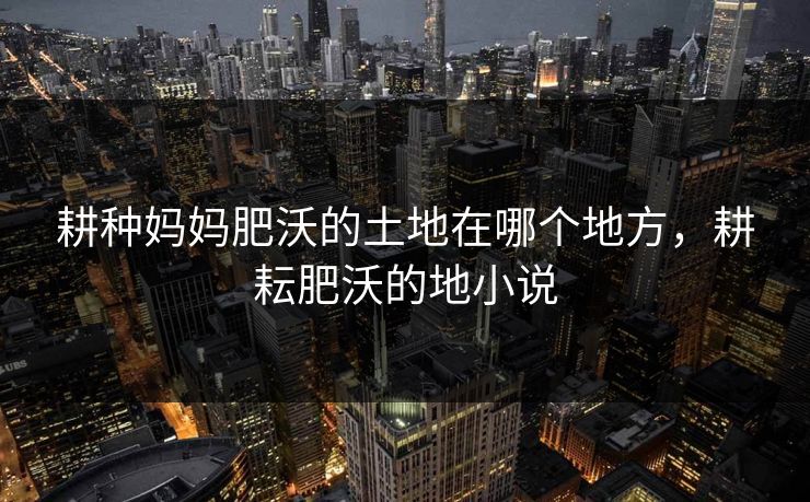 耕种妈妈肥沃的土地在哪个地方，耕耘肥沃的地小说