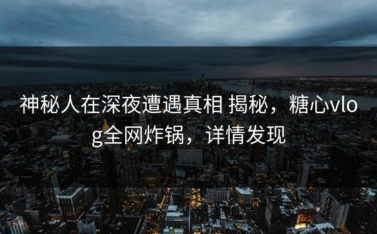 神秘人在深夜遭遇真相 揭秘，糖心vlog全网炸锅，详情发现