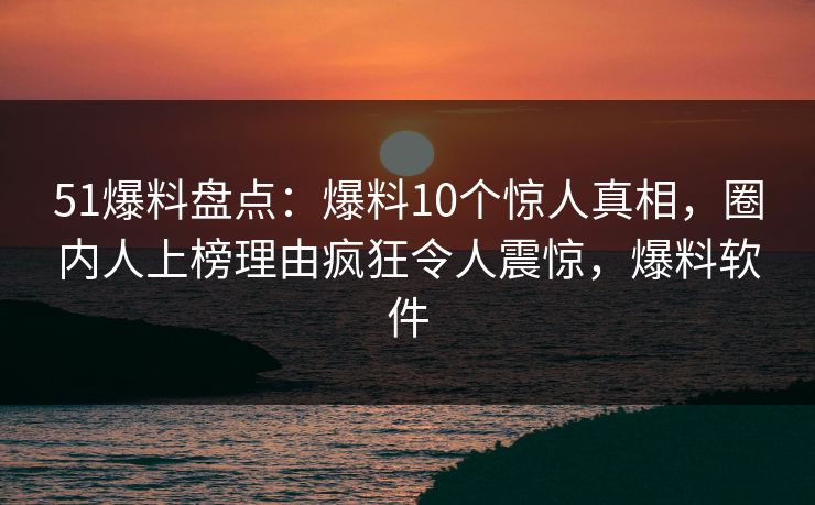 51爆料盘点：爆料10个惊人真相，圈内人上榜理由疯狂令人震惊，爆料软件