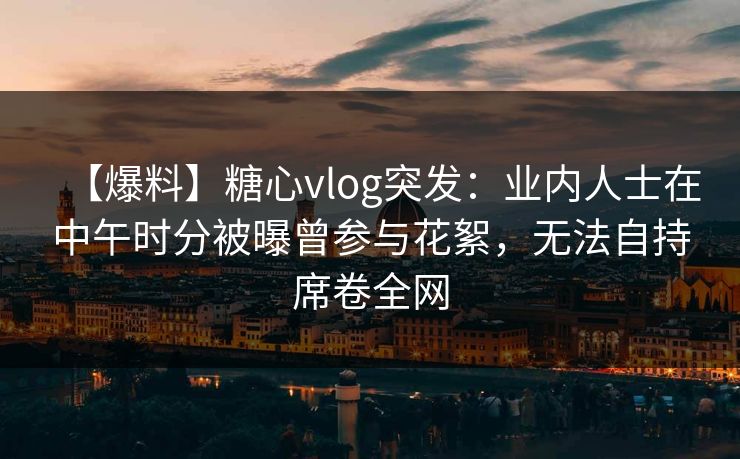 【爆料】糖心vlog突发：业内人士在中午时分被曝曾参与花絮，无法自持席卷全网