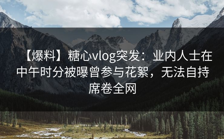 【爆料】糖心vlog突发：业内人士在中午时分被曝曾参与花絮，无法自持席卷全网