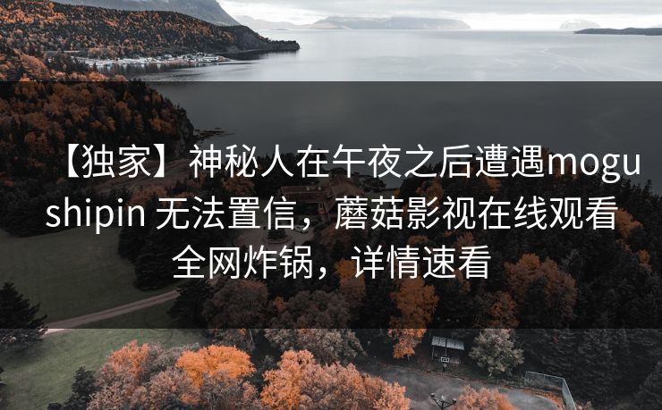 【独家】神秘人在午夜之后遭遇mogushipin 无法置信，蘑菇影视在线观看全网炸锅，详情速看