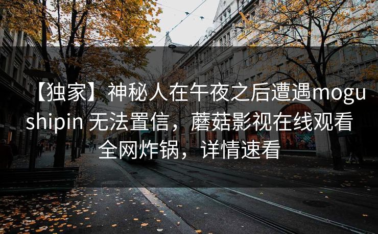 【独家】神秘人在午夜之后遭遇mogushipin 无法置信，蘑菇影视在线观看全网炸锅，详情速看