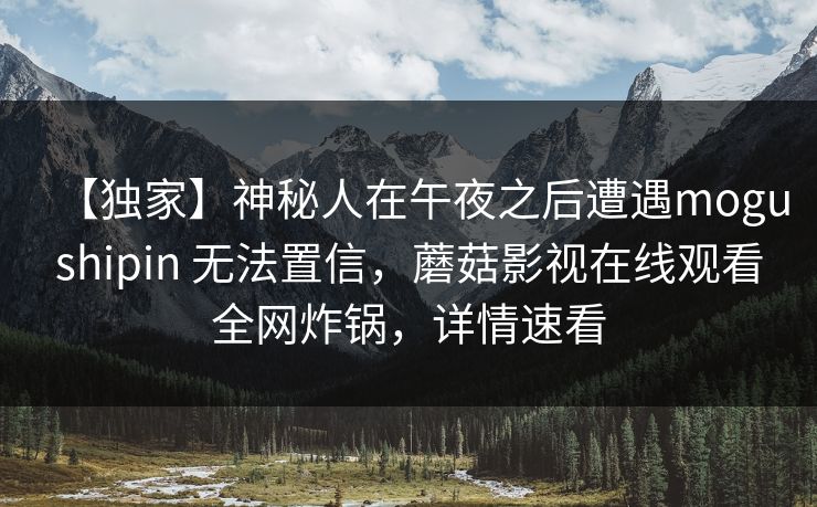 【独家】神秘人在午夜之后遭遇mogushipin 无法置信，蘑菇影视在线观看全网炸锅，详情速看