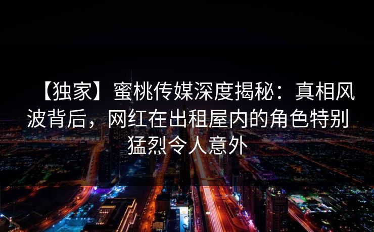 【独家】蜜桃传媒深度揭秘：真相风波背后，网红在出租屋内的角色特别猛烈令人意外