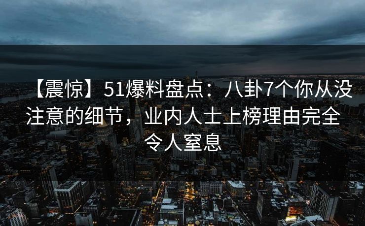 【震惊】51爆料盘点：八卦7个你从没注意的细节，业内人士上榜理由完全令人窒息