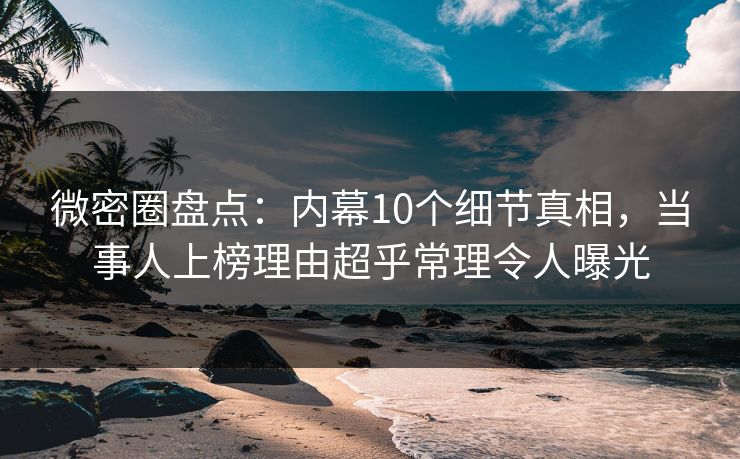 微密圈盘点：内幕10个细节真相，当事人上榜理由超乎常理令人曝光