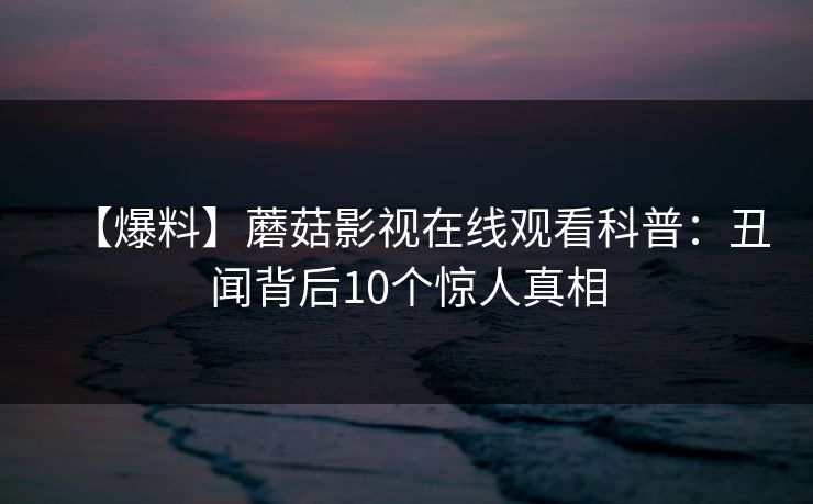 【爆料】蘑菇影视在线观看科普：丑闻背后10个惊人真相