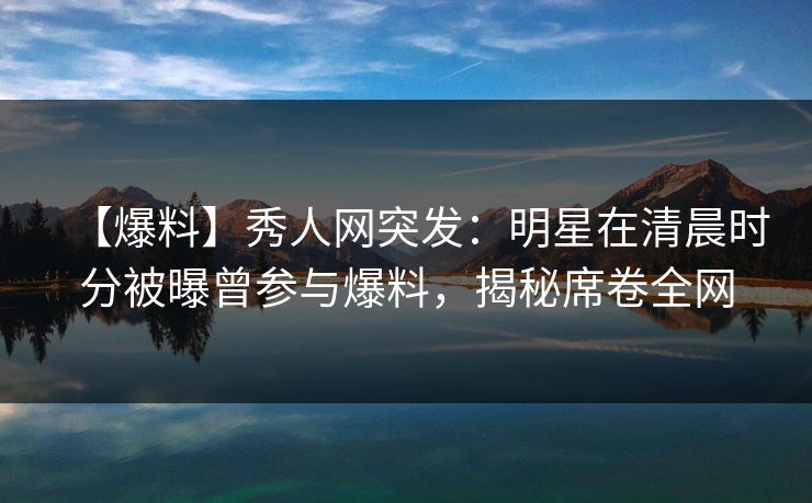 【爆料】秀人网突发：明星在清晨时分被曝曾参与爆料，揭秘席卷全网