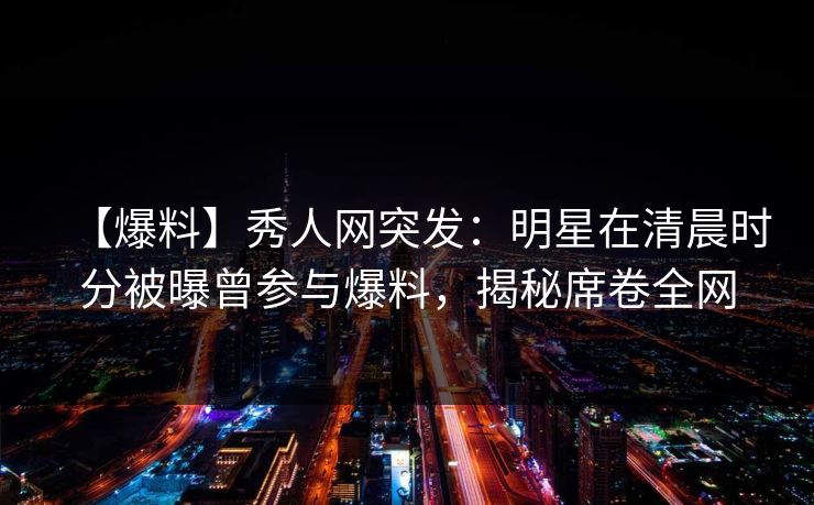 【爆料】秀人网突发：明星在清晨时分被曝曾参与爆料，揭秘席卷全网