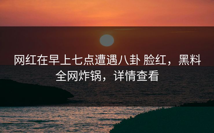 网红在早上七点遭遇八卦 脸红，黑料全网炸锅，详情查看