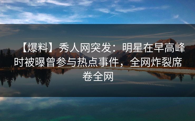 【爆料】秀人网突发：明星在早高峰时被曝曾参与热点事件，全网炸裂席卷全网