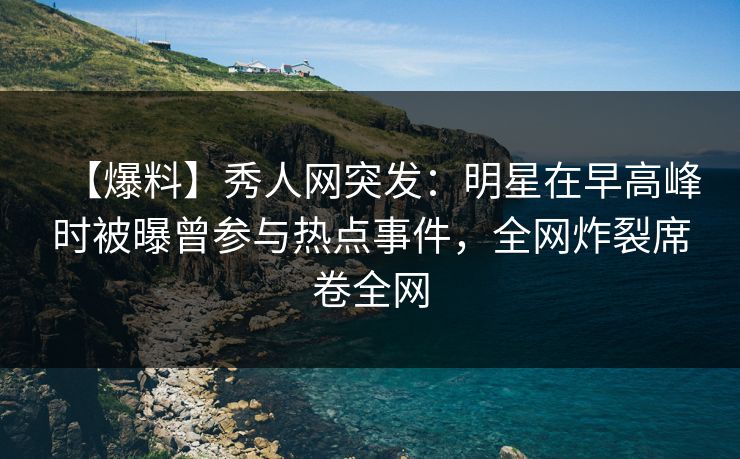 【爆料】秀人网突发：明星在早高峰时被曝曾参与热点事件，全网炸裂席卷全网
