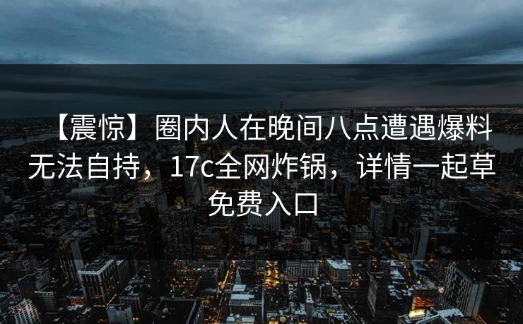 【震惊】圈内人在晚间八点遭遇爆料 无法自持,17c全网炸锅,详情一起草免费入口 【震惊】圈内人在晚间八点遭遇爆料 无法自持,17c全网炸锅,详情一起草免费入口