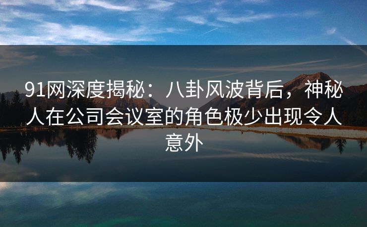 91网深度揭秘：八卦风波背后，神秘人在公司会议室的角色极少出现令人意外