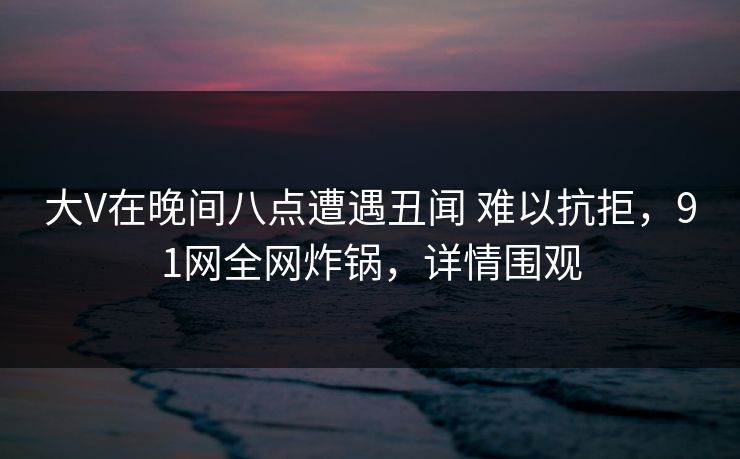 大V在晚间八点遭遇丑闻 难以抗拒,91网全网炸锅,详情围观 大V在晚间八点遭遇丑闻 难以抗拒,91网全网炸锅,详情围观